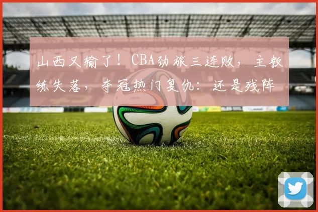 山西又输了！CBA劲旅三连败，主教练失落，夺冠热门复仇：还是残阵