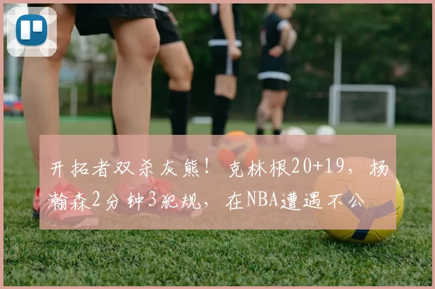 开拓者双杀灰熊！克林根20+19，杨瀚森2分钟3犯规，在NBA遭遇不公